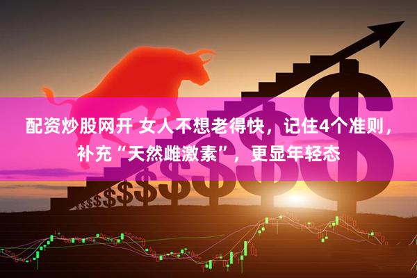 配资炒股网开 女人不想老得快，记住4个准则，补充“天然雌激素”，更显年轻态