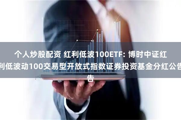 个人炒股配资 红利低波100ETF: 博时中证红利低波动100交易型开放式指数证券投资基金分红公告