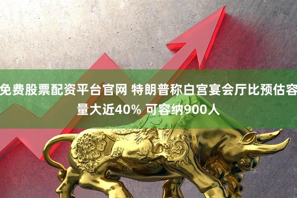 免费股票配资平台官网 特朗普称白宫宴会厅比预估容量大近40% 可容纳900人