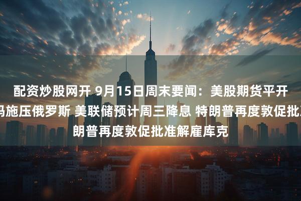 配资炒股网开 9月15日周末要闻：美股期货平开 特朗普加码施压俄罗斯 美联储预计周三降息 特朗普再度敦促批准解雇库克