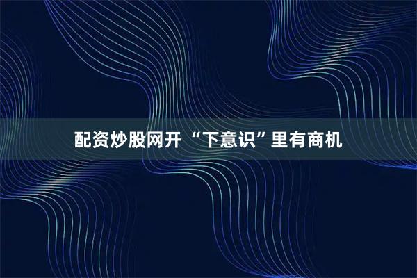 配资炒股网开 “下意识”里有商机
