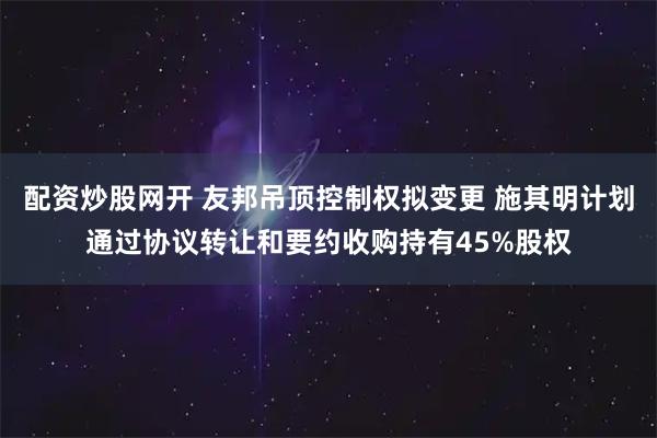 配资炒股网开 友邦吊顶控制权拟变更 施其明计划通过协议转让和要约收购持有45%股权