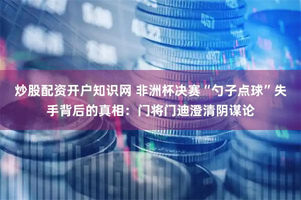 炒股配资开户知识网 非洲杯决赛“勺子点球”失手背后的真相：门将门迪澄清阴谋论