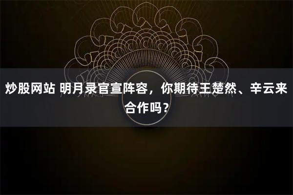 炒股网站 明月录官宣阵容，你期待王楚然、辛云来合作吗？