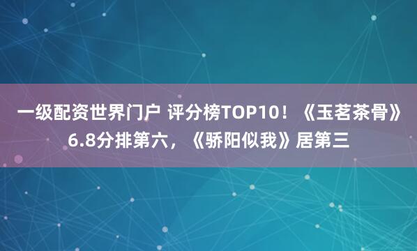 一级配资世界门户 评分榜TOP10！《玉茗茶骨》6.8分排第六，《骄阳似我》居第三