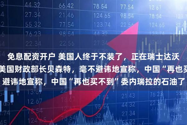 免息配资开户 美国人终于不装了，正在瑞士达沃斯参加世界经济论坛的美国财政部长贝森特，毫不避讳地宣称，中国“再也买不到”委内瑞拉的石油了