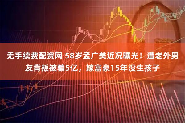 无手续费配资网 58岁孟广美近况曝光！遭老外男友背叛被骗5亿，嫁富豪15年没生孩子