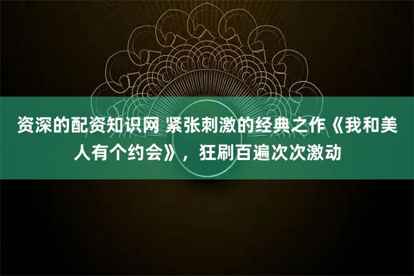 资深的配资知识网 紧张刺激的经典之作《我和美人有个约会》，狂刷百遍次次激动