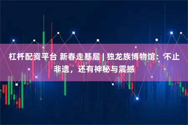 杠杆配资平台 新春走基层 | 独龙族博物馆：不止非遗，还有神秘与震撼