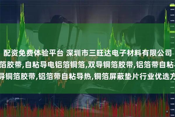 配资免费体验平台 深圳市三旺达电子材料有限公司：新能源电池纳米碳铝箔胶带,自粘导电铝箔铜箔,双导铜箔胶带,铝箔带自粘导热,铜箔屏蔽垫片行业优选方案