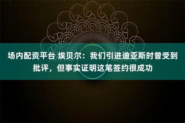 场内配资平台 埃贝尔：我们引进迪亚斯时曾受到批评，但事实证明这笔签约很成功