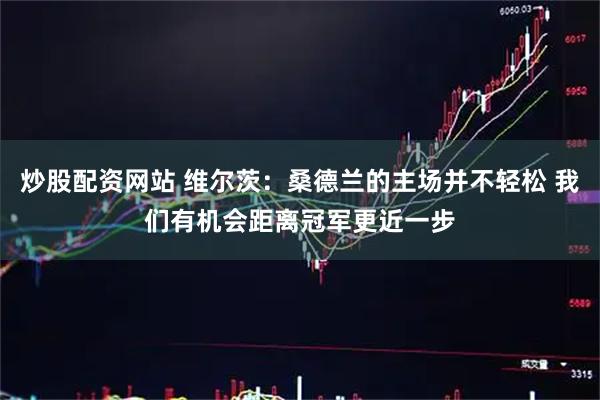 炒股配资网站 维尔茨：桑德兰的主场并不轻松 我们有机会距离冠军更近一步