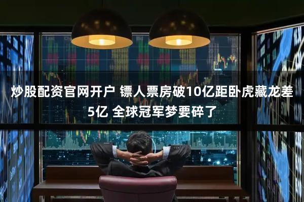 炒股配资官网开户 镖人票房破10亿距卧虎藏龙差5亿 全球冠军梦要碎了