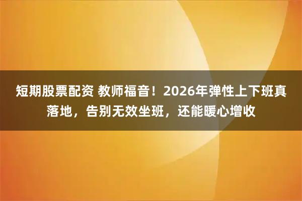 短期股票配资 教师福音！2026年弹性上下班真落地，告别无效坐班，还能暖心增收