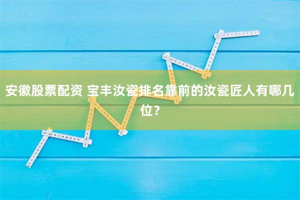 安徽股票配资 宝丰汝瓷排名靠前的汝瓷匠人有哪几位？