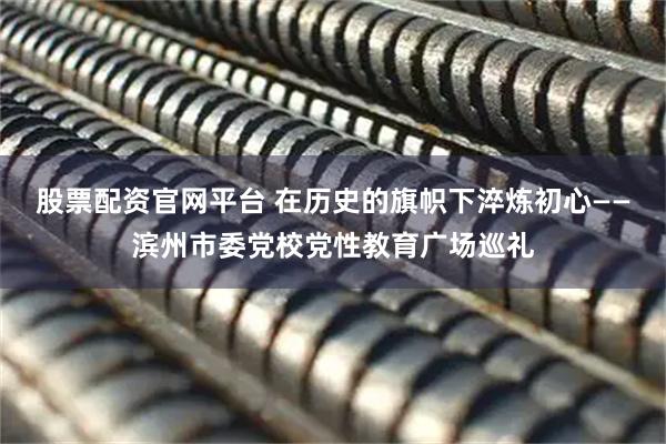 股票配资官网平台 在历史的旗帜下淬炼初心——滨州市委党校党性教育广场巡礼