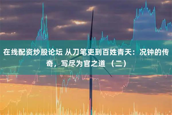 在线配资炒股论坛 从刀笔吏到百姓青天：况钟的传奇，写尽为官之道 （二）