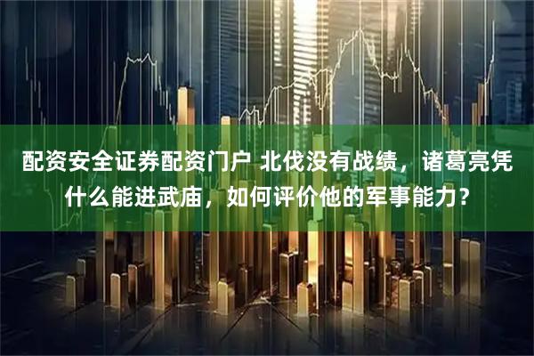 配资安全证券配资门户 北伐没有战绩，诸葛亮凭什么能进武庙，如何评价他的军事能力？