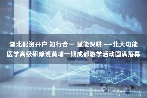湖北配资开户 知行合一 赋能深耕 ——北大功能医学高级研修班黄埔一期成都游学活动圆满落幕