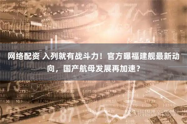 网络配资 入列就有战斗力！官方曝福建舰最新动向，国产航母发展再加速？