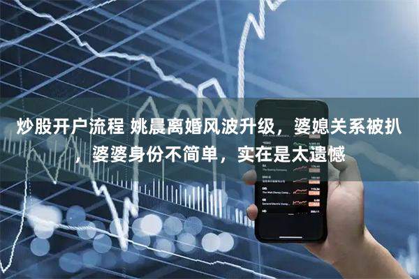 炒股开户流程 姚晨离婚风波升级，婆媳关系被扒，婆婆身份不简单，实在是太遗憾