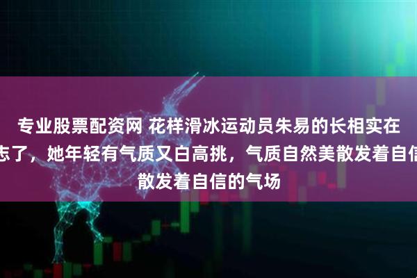 专业股票配资网 花样滑冰运动员朱易的长相实在是太标志了，她年轻有气质又白高挑，气质自然美散发着自信的气场