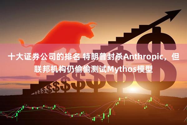 十大证券公司的排名 特朗普封杀Anthropic，但联邦机构仍偷偷测试Mythos模型